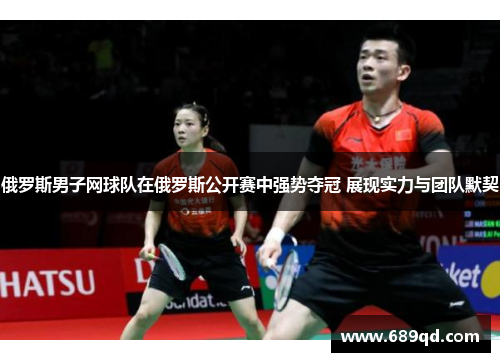 俄罗斯男子网球队在俄罗斯公开赛中强势夺冠 展现实力与团队默契