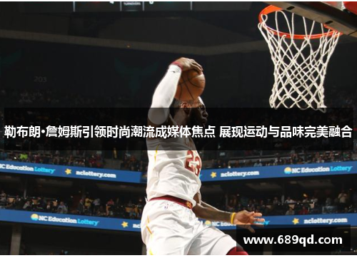 勒布朗·詹姆斯引领时尚潮流成媒体焦点 展现运动与品味完美融合