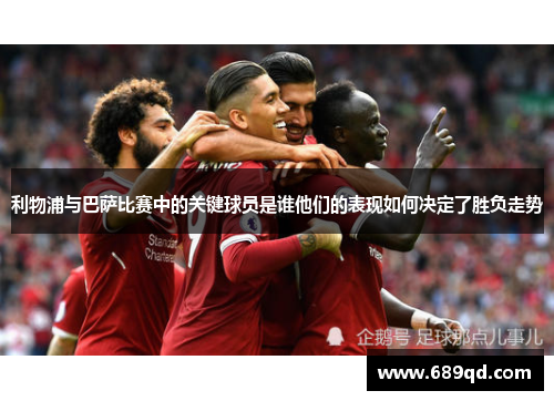利物浦与巴萨比赛中的关键球员是谁他们的表现如何决定了胜负走势