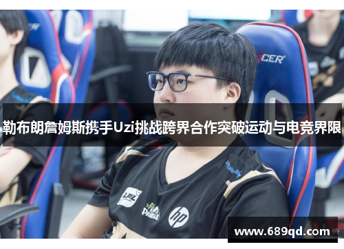 勒布朗詹姆斯携手Uzi挑战跨界合作突破运动与电竞界限