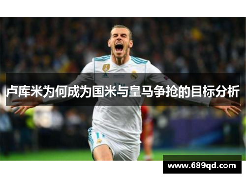 卢库米为何成为国米与皇马争抢的目标分析