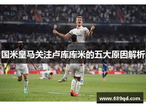 国米皇马关注卢库库米的五大原因解析
