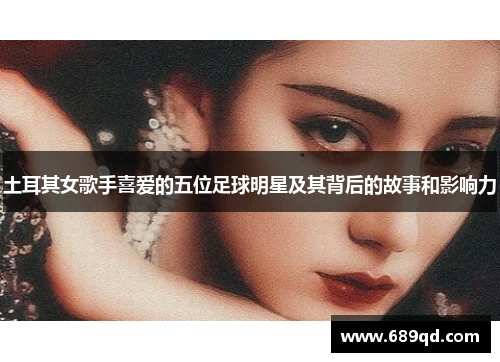 土耳其女歌手喜爱的五位足球明星及其背后的故事和影响力