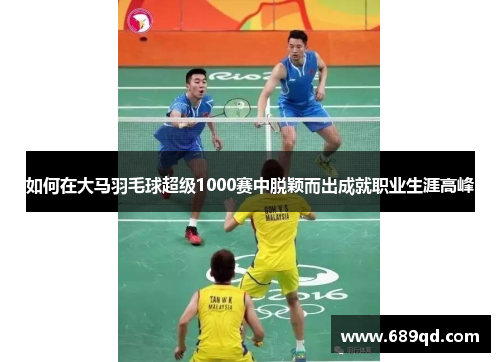 如何在大马羽毛球超级1000赛中脱颖而出成就职业生涯高峰