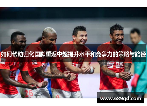 如何帮助归化国脚重返中超提升水平和竞争力的策略与路径 如何帮助归化国脚重返中超提升水平和竞争力的策略与路径