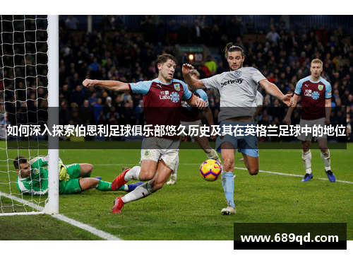 如何深入探索伯恩利足球俱乐部悠久历史及其在英格兰足球中的地位